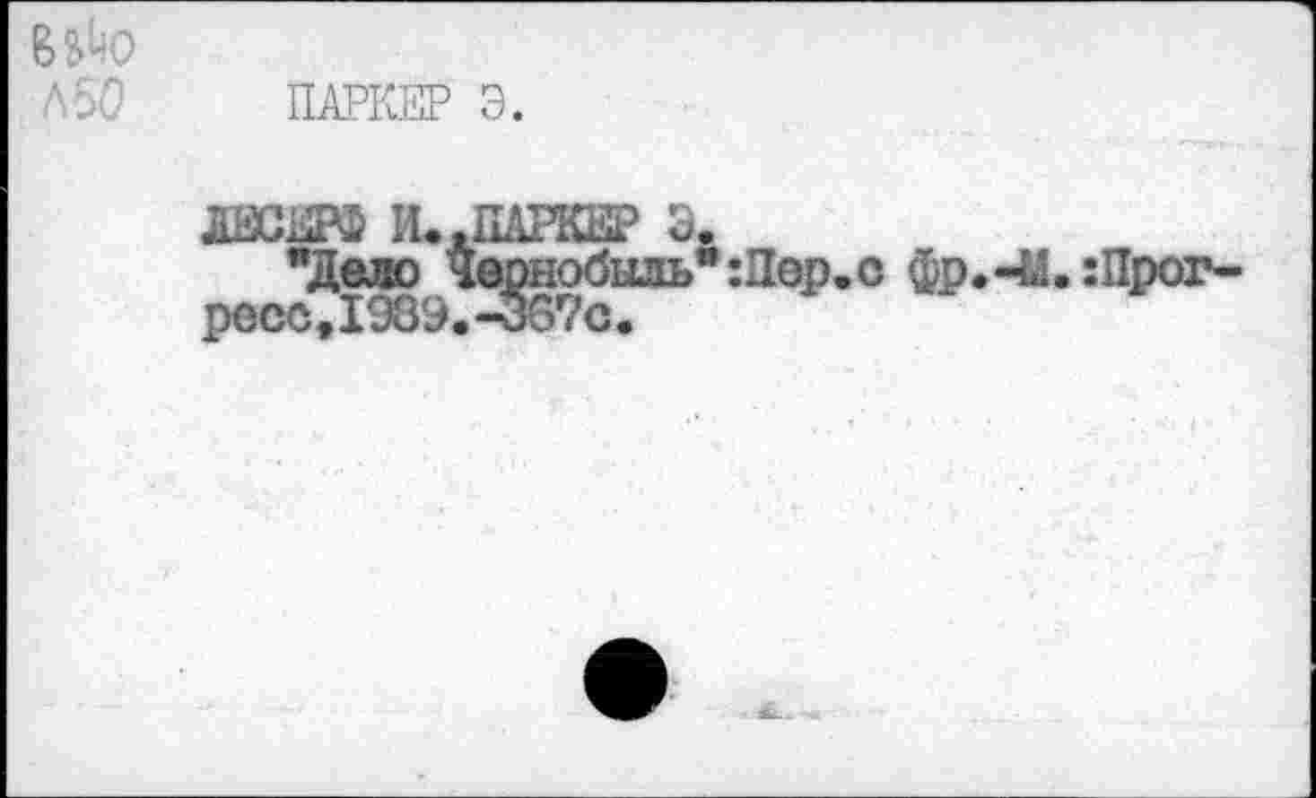 ﻿ПАРКЕР Э.
И..ПАРКЕР Э.
"Дело Чернобыль":Пор.с фр.-Ы.:Прог-ресс,1989.-367с.